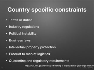 4. Market and Value Analysis8. Design & planning
Country speciﬁc constraints
• Tariffs or duties
• Industry regulations
• Political instability
• Business laws
• Intellectual property protection
• Product to market logistics
• Quarantine and regulatory requirements
12
http://www.nzte.govt.nz/en/export/starting-to-export/identify-your-target-market/
 