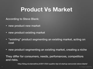 8. Design & planning
Product Vs Market
According to Steve Blank:
• new product new market
• new product existing market
• "existing" product segmenting an existing market, acting on
cost
• new product segmenting an existing market, creating a niche
They differ for consumers, needs, perfomances, competitors
and risks.
16
http://blog.nicolamattina.it/2011/03/i-quattro-tipi-di-startup-sencondo-steve-blank/
 