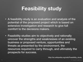 8. Design & planning
Feasibility study
• A feasibility study is an evaluation and analysis of the
potential of the proposed project which is based on
extensive investigation and research to give full
comfort to the decisions makers.
• Feasibility studies aim to objectively and rationally
uncover the strengths and weaknesses of an existing
business or proposed venture, opportunities and
threats as presented by the environment, the
resources required to carry through, and ultimately the
prospects for success.
18
http://en.wikipedia.org/wiki/Feasibility_study
 