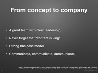 8. Design & planning
From concept to company
• A great team with clear leadership
• Never forget that "content is king“
• Strong business model
• Communicate, communicate, communicate!
23
http://marketingarena.it/2011/05/25/5-step-per-costruire-unimpresa-partendo-da-unidea/
 
