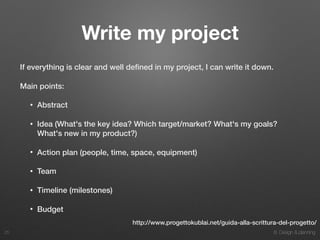 8. Design & planning
Write my project
If everything is clear and well deﬁned in my project, I can write it down.
Main points:
• Abstract
• Idea (What's the key idea? Which target/market? What's my goals?
What's new in my product?)
• Action plan (people, time, space, equipment)
• Team
• Timeline (milestones)
• Budget
25
http://www.progettokublai.net/guida-alla-scrittura-del-progetto/
 