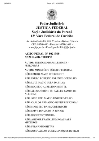 24/04/2019 Evento 1477 - DESPADEC1
https://eproc.jfpr.jus.br/eprocV2/controlador.php?acao=acessar_documento_publico&doc=701556118808815780491424137273&evento=701556… 1/4
Poder Judiciário
JUSTIÇA FEDERAL
Seção Judiciária do Paraná
13ª Vara Federal de Curitiba
Av. Anita Garibaldi, 888, 2º andar - Bairro: Cabral -
CEP: 80540-400 - Fone: (41)3210-1681 -
www.jfpr.jus.br - Email: prctb13dir@jfpr.jus.br
AÇÃO PENAL Nº 5021365-
32.2017.4.04.7000/PR
AUTOR: PETRÓLEO BRASILEIRO S/A -
PETROBRÁS
AUTOR: MINISTÉRIO PÚBLICO FEDERAL
RÉU: EMILIO ALVES ODEBRECHT
RÉU: PAULO ROBERTO VALENTE GORDILHO
RÉU: LUIZ INACIO LULA DA SILVA
RÉU: ROGERIO AURELIO PIMENTEL
RÉU: ALEXANDRINO DE SALLES RAMOS DE
ALENCAR
RÉU: JOSE ADELMARIO PINHEIRO FILHO
RÉU: CARLOS ARMANDO GUEDES PASCHOAL
RÉU: MARCELO BAHIA ODEBRECHT
RÉU: EMYR DINIZ COSTA JUNIOR
RÉU: ROBERTO TEIXEIRA
RÉU: AGENOR FRANKLIN MAGALHAES
MEDEIROS
RÉU: FERNANDO BITTAR
RÉU: JOSE CARLOS COSTA MARQUES BUMLAI
 