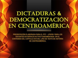 DICTADURAS &
DEMOCRATIZACIÓN
EN CENTROAMÉRICA
  PRESENTACIÓN ELABORADA PARA EL PFC – UPNFM PARA LOS
    DOCENTES EN SERVICIO ACTIVO FUNDAMENTADA EN EL
 CONTENIDO DEL CAPITULO XVII DEL LIRO DE TEXTO DE HISTORIA
                   DE CENTROAMÉRICA.
 