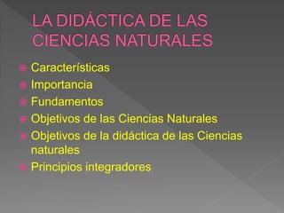  Características
 Importancia
 Fundamentos
 Objetivos de las Ciencias Naturales
 Objetivos de la didáctica de las Ciencias
naturales
 Principios integradores
 