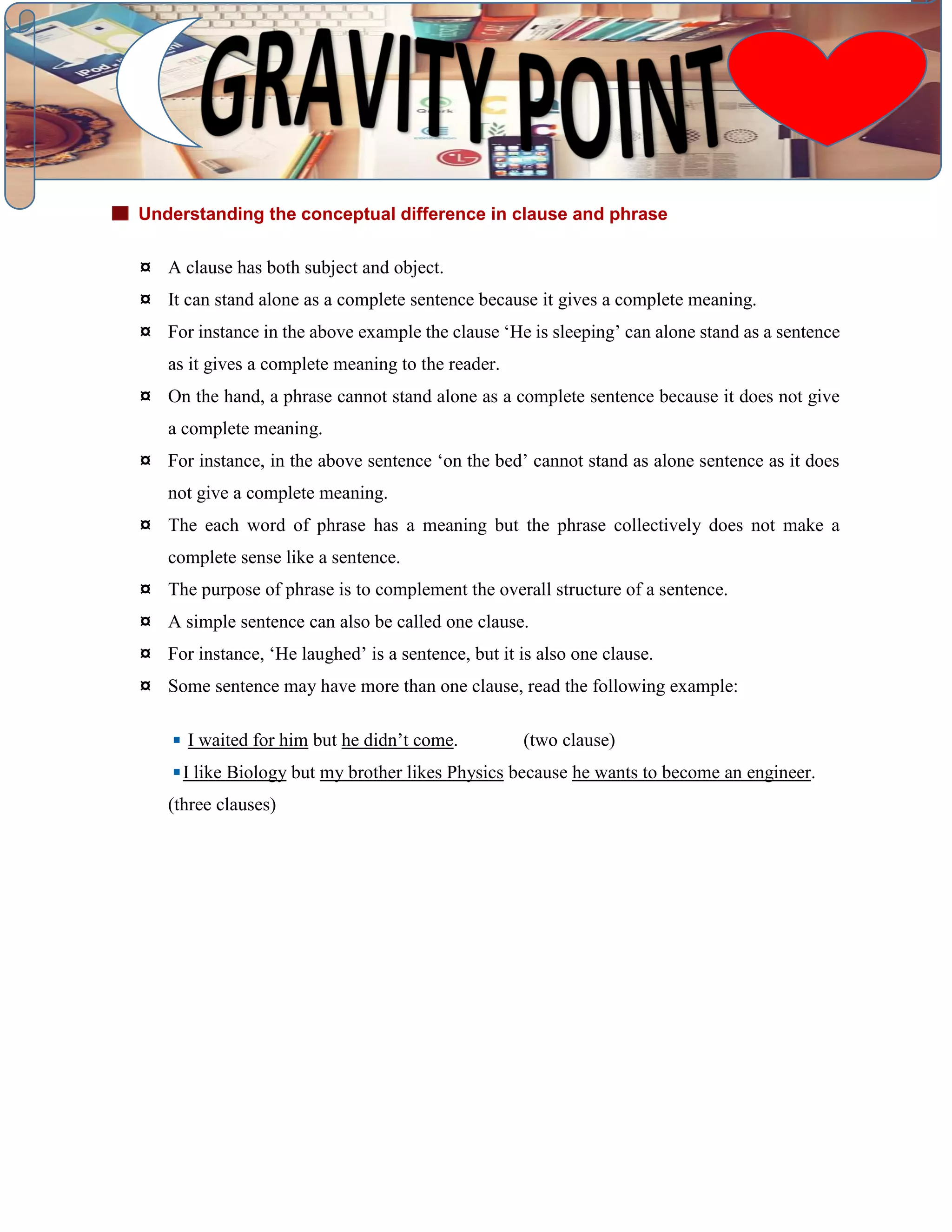 Understanding the conceptual difference in clause and phrase
¤ A clause has both subject and object.
¤ It can stand alone as a complete sentence because it gives a complete meaning.
¤ For instance in the above example the clause ‘He is sleeping’ can alone stand as a sentence
as it gives a complete meaning to the reader.
¤ On the hand, a phrase cannot stand alone as a complete sentence because it does not give
a complete meaning.
¤ For instance, in the above sentence ‘on the bed’ cannot stand as alone sentence as it does
not give a complete meaning.
¤ The each word of phrase has a meaning but the phrase collectively does not make a
complete sense like a sentence.
¤ The purpose of phrase is to complement the overall structure of a sentence.
¤ A simple sentence can also be called one clause.
¤ For instance, ‘He laughed’ is a sentence, but it is also one clause.
¤ Some sentence may have more than one clause, read the following example:
I waited for him but he didn’t come. (two clause)
I like Biology but my brother likes Physics because he wants to become an engineer.
(three clauses)
 