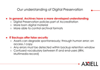 Our understanding of Digital Preservation
● IT Backups offer false security
○ Assets can degrade spontaneously; through human error; on
access / copy
○ Any errors must be detected within backup retention window
○ Confused vocabulary between IT and end-users (IRN,
Multimedia record)
● In general, Archives have a more developed understanding
○ Digital Preservation policies part of Accreditation
○ More born digital material
○ More able to control archival formats
 