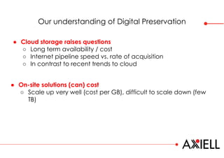 Our understanding of Digital Preservation
● On-site solutions (can) cost
○ Scale up very well (cost per GB), difficult to scale down (few
TB)
● Cloud storage raises questions
○ Long term availability / cost
○ Internet pipeline speed vs. rate of acquisition
○ In contrast to recent trends to cloud
 