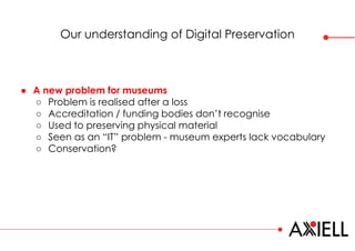 Our understanding of Digital Preservation
● A new problem for museums
○ Problem is realised after a loss
○ Accreditation / funding bodies don’t recognise
○ Used to preserving physical material
○ Seen as an “IT” problem - museum experts lack vocabulary
○ Conservation?
 