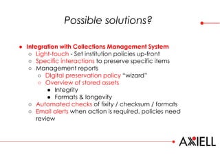 Possible solutions?
● Integration with Collections Management System
○ Light-touch - Set institution policies up-front
○ Specific interactions to preserve specific items
○ Management reports
○ DIgital preservation policy “wizard”
○ Overview of stored assets
● Integrity
● Formats & longevity
○ Automated checks of fixity / checksum / formats
○ Email alerts when action is required, policies need
review
 