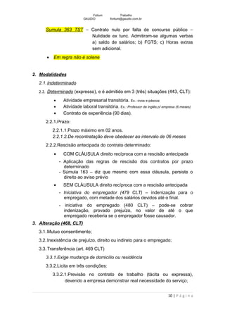 Fotium            Trabalho
                           GAUDIO          fortium@gaudio.com.br


      Sumula 363 TST – Contrato nulo por falta de concurso público –
                       Nulidade ex tunc. Admitiram-se algumas verbas
                       a) saldo de salários; b) FGTS; c) Horas extras
                       sem adicional.
       •   Em regra não é solene


2. Modalidades
   2.1. Indeterminado
   2.2. Determinado (expresso), e é admitido em 3 (três) situações (443, CLT):

           •    Atividade empresarial transitória. Ex.: ovos e páscoa
           •    Atividade laboral transitória. Ex.: Professor de inglês p/ empresa (6 meses)
           •    Contrato de experiência (90 dias).
      2.2.1.Prazo:
           2.2.1.1.Prazo máximo em 02 anos.
           2.2.1.2.De recontratação deve obedecer ao intervalo de 06 meses
      2.2.2.Rescisão antecipada do contrato determinado:
           •    COM CLÁUSULA direito recíproca com a rescisão antecipada
               - Aplicação das regras de rescisão dos contratos por prazo
                 determinado
               - Súmula 163 – diz que mesmo com essa cláusula, persiste o
                 direito ao aviso prévio
           •    SEM CLÁUSULA direito recíproca com a rescisão antecipada
               - Iniciativa do empregador (479 CLT) – indenização para o
                 empregado, com metade dos salários devidos até o final.
               - iniciativa do empregado (480 CLT) – pode-se cobrar
                 indenização, provado prejuízo, no valor de até o que
                 empregado receberia se o empregador fosse causador.
3. Alteração (468, CLT)
   3.1. Mutuo consentimento;
   3.2. Inexistência de prejuízo, direito ou indireto para o empregado;
   3.3. Transferência (art. 469 CLT)
      3.3.1.Exige mudança de domicílio ou residência
      3.3.2.Licita em três condições:
           3.3.2.1.Previsão no contrato de trabalho (tácita ou expressa),
                 devendo a empresa demonstrar real necessidade do serviço;


                                                                              10 | P á g i n a
 