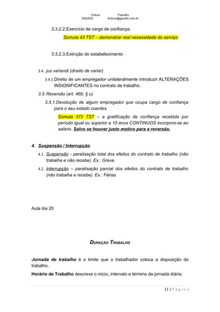 Fotium            Trabalho
                           GAUDIO          fortium@gaudio.com.br


          3.3.2.2.Exercício de cargo de confiança;
                  Súmula 43 TST – demonstrar real necessidade do serviço


          3.3.2.3.Extinção do estabelecimento


   3.4. jus variandi (direito de variar)

      3.4.1.Direito de um empregador unilateralmente introduzir ALTERAÇÕES
              INSIGNIFICANTES no contrato de trabalho.
   3.5. Reversão (art. 468, § u)
      3.5.1.Devolução de algum empregador que ocupa cargo de confiança
           para o seu estado coantes.
               Súmula 372 TST – a gratificação de confiança recebida por
               período igual ou superior a 10 anos CONTINUOS incorpora-se ao
               salário. Salvo se houver justo motivo para a reversão.


4. Suspensão / Interrupção
   4.1. Suspensão - paralisação total dos efeitos do contrato de trabalho (não
       trabalha e não recebe). Ex.: Greve.
   4.2. Interrupção – paralisação parcial dos efeitos do contrato de trabalho
       (não trabalha e recebe). Ex.: Férias




Aula dia 20




                                DURAÇÃO TRABALHO


Jornada de trabalho é o limite que o trabalhador coloca a disposição do
trabalho.
Horário de Trabalho descreve o inicio, intervalo e término da jornada diária;


                                                                   11 | P á g i n a
 