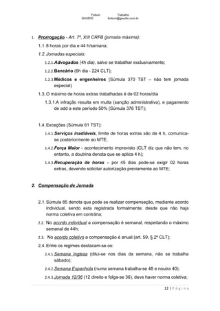 Fotium            Trabalho
                         GAUDIO          fortium@gaudio.com.br




1. Prorrogação - Art. 7º, XIII CRFB (jornada máxima):

   1.1. 8 horas por dia e 44 h/semana;
   1.2. Jornadas especiais:
      1.2.1.Advogados (4h dia), salvo se trabalhar exclusivamente;

      1.2.2.Bancário (6h dia - 224 CLT);

      1.2.3.Médicos e engenheiros (Súmula 370 TST – não tem jornada
           especial)
   1.3. O máximo de horas extras trabalhadas é de 02 horas/dia
      1.3.1.A infração resulta em multa (sanção administrativa), e pagamento
           de add a este período 50% (Súmula 376 TST);


   1.4. Exceções (Súmula 61 TST):
      1.4.1.Serviços inadiáveis, limite de horas extras são de 4 h, comunica-
           se posteriormente ao MTE;
      1.4.2.Força Maior - acontecimento imprevisto (CLT diz que não tem, no
           entanto, a doutrina denota que se aplica 4 h);
      1.4.3.Recuperação de horas – por 45 dias pode-se exigir 02 horas
           extras, devendo solicitar autorização previamente ao MTE;


2. Compensação de Jornada


   2.1. Súmula 85 denota que pode se realizar compensação, mediante acordo
        individual, sendo esta registrada formalmente; desde que não haja
        norma coletiva em contrária;
   2.2. No acordo individual a compensação é semanal, respeitando o máximo
       semanal de 44h;
   2.3. No acordo coletivo a compensação é anual (art. 59, § 2º CLT);

   2.4. Entre os regimes destacam-se os:
      2.4.1.Semana Inglesa (dilui-se nos dias da semana, não se trabalha
           sábado);
      2.4.2.Semana Espanhola (numa semana trabalha-se 48 e noutra 40);

      2.4.3.Jornada 12/36 (12 direito e folga-se 36), deve haver norma coletiva;

                                                                   12 | P á g i n a
 