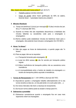Fotium          Trabalho
                         GAUDIO        fortium@gaudio.com.br


Obs.: Quem não pode pedir horas extras !? (art. 62 CLT)
      •    Trabalho externo (vendas externas)
      •    Cargo de gestão (deve haver gratificação de 40% do salário,
           Gerente Geral – “autoridade máxima da unidade”)


3. Minutos Residuais
   3.1. Tempo de tolerância 5 (cinco) por marcação E 10 (dez) minutos dia (art.
       58, § 1º e Súmula 366 TST);
   3.2. Quando os limites não são respeitados desconta-se a totalidade dos
       minutos faltantes    ou    excedentes      (vale        para   o   empregado       e
       empregador);
   3.3. Norma coletiva pode estabelecer minutos de tolerância maior para o
        empregado, não podendo haver tal para o empregador (OJ 372 SDI1);


4. Horas “in itinere”
   4.1. Não são pagas as horas de deslocamento, e quando pagas são “in
        itinere”;
   4.2. Para se pagar, têm-se os requisitos:
      4.2.1.Transporte fornecido pelo empregador, E

      4.2.2.Local de difícil acesso ou não for servido por transporte público
           regular.
      4.2.3.Mera insuficiência de transporte público não se caracteriza como
           inexistência.
      4.2.4.A incompatibilidade entre o horário de trabalho do empregado e o
           horário de transporte público equivale à inexistência.


5. Turnos de Revezamento (art. 7, XIV CRFB) e (Súmula 423 TST)

   5.1. Equivale-se quando o empregado trabalha alternadamente (6 h) nos
        turnos durante os dias (ex. um dia pela tarde e no outro pela noite ....);
   5.2. Os meros intervalos não tiram a natureza do revezamento;
   5.3. Se houver norma coletiva pode-se ampliar o tempo para 8 h;
6. Sobreaviso e prontidão
   6.1. Sobreaviso caracteriza-se quando o empregado fica em casa mais
        esperando ordem do empregador;

                                                                            13 | P á g i n a
 