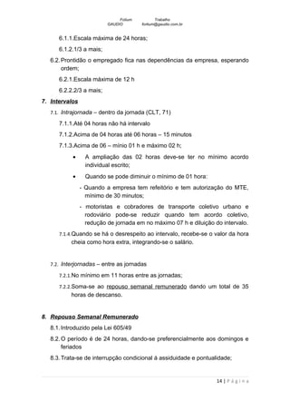 Fotium          Trabalho
                          GAUDIO        fortium@gaudio.com.br


      6.1.1.Escala máxima de 24 horas;
      6.1.2.1/3 a mais;
   6.2. Prontidão o empregado fica nas dependências da empresa, esperando
        ordem;
      6.2.1.Escala máxima de 12 h
      6.2.2.2/3 a mais;
7. Intervalos
   7.1. Intrajornada – dentro da jornada (CLT, 71)

      7.1.1.Até 04 horas não há intervalo
      7.1.2.Acima de 04 horas até 06 horas – 15 minutos
      7.1.3.Acima de 06 – mínio 01 h e máximo 02 h;
           •      A ampliação das 02 horas deve-se ter no mínimo acordo
                  individual escrito;
           •      Quando se pode diminuir o mínimo de 01 hora:
                - Quando a empresa tem refeitório e tem autorização do MTE,
                  mínimo de 30 minutos;
                - motoristas e cobradores de transporte coletivo urbano e
                  rodoviário pode-se reduzir quando tem acordo coletivo,
                  redução de jornada em no máximo 07 h e diluição do intervalo.
      7.1.4.Quando se há o desrespeito ao intervalo, recebe-se o valor da hora
           cheia como hora extra, integrando-se o salário.


   7.2. Interjornadas – entre as jornadas

      7.2.1.No mínimo em 11 horas entre as jornadas;

      7.2.2.Soma-se ao repouso semanal remunerado dando um total de 35
           horas de descanso.


8. Repouso Semanal Remunerado
   8.1. Introduzido pela Lei 605/49
   8.2. O período é de 24 horas, dando-se preferencialmente aos domingos e
        feriados
   8.3. Trata-se de interrupção condicional á assiduidade e pontualidade;


                                                                   14 | P á g i n a
 