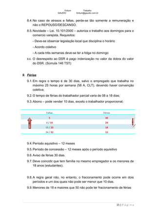Fotium          Trabalho
                            GAUDIO        fortium@gaudio.com.br


   8.4. No caso de atrasos e faltas, perde-se tão somente a remuneração e
        não o REPOUSO/DESCANSO.
   8.5. Novidade – Lei. 10.101/2000 – autoriza o trabalho aos domingos para o
        comercio varejista. Requisitos:
        - Deve-se observar legislação local que disciplina o horário
        - Acordo coletivo
        - A cada três semanas deve-se ter a folga no domingo
   8.6. O desrespeito ao DSR é pago indenização no valor da dobra do valor
        do DSR. (Súmula 146 TST)


9. Férias
   9.1. Em regra o tempo é de 30 dias, salvo o empregado que trabalha no
        máximo 25 horas por semana (58 A, CLT), devendo haver convenção
        coletiva;
   9.2. O tempo de férias do trabalhador parcial varia de 08 a 18 dias;
   9.3. Abono – pode vender 10 dias, exceto o trabalhador proporcional;


                 Faltas                                           Férias
                   5                                               30
                 6 / 14                                            24                    6
    9
                 15 / 23                                           18
                 24 / 32                                           12



   9.4. Período aquisitivo – 12 meses
   9.5. Período de concessão – 12 meses após o período aquisitivo
   9.6. Aviso de férias 30 dias.
   9.7. Deve coincidir que tem família no mesmo empregador e os menores de
        18 anos (estudantes);


   9.8. A regra geral não, no entanto, o fracionamento pode ocorre em dois
        períodos e um dos quais não pode ser menor que 10 dias.
   9.9. Menores de 18 e maiores que 50 não pode ter fracionamento de férias




                                                                           15 | P á g i n a
 