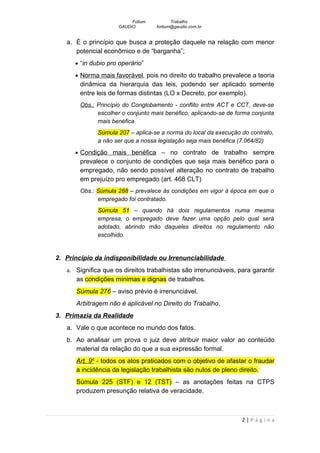 Fotium          Trabalho
                      GAUDIO        fortium@gaudio.com.br


   a. É o princípio que busca a proteção daquele na relação com menor
      potencial econômico e de “barganha”;
      • “in dubio pro operário”

      • Norma mais favorável, pois no direito do trabalho prevalece a teoria
        dinâmica da hierarquia das leis, podendo ser aplicado somente
        entre leis de formas distintas (LO x Decreto, por exemplo).
        Obs.: Princípio do Conglobamento - conflito entre ACT e CCT, deve-se
              escolher o conjunto mais benéfico, aplicando-se de forma conjunta
              mais benéfica.
              Súmula 207 – aplica-se a norma do local da execução do contrato,
              a não ser que a nossa legislação seja mais benéfica (7.064/82)

      • Condição mais benéfica – no contrato de trabalho sempre
        prevalece o conjunto de condições que seja mais benéfico para o
        empregado, não sendo possível alteração no contrato de trabalho
        em prejuízo pro empregado (art. 468 CLT)
        Obs.: Súmula 288 – prevalece às condições em vigor á época em que o
              empregado foi contratado.
              Súmula 51 – quando há dois regulamentos numa mesma
              empresa, o empregado deve fazer uma opção pelo qual será
              adotado, abrindo mão daqueles direitos no regulamento não
              escolhido.


2. Princípio da indisponibilidade ou Irrenunciabilidade
   a. Significa que os direitos trabalhistas são irrenunciáveis, para garantir
      as condições mínimas e dignas de trabalhos.
      Súmula 276 – aviso prévio é irrenunciável.
      Arbitragem não é aplicável no Direito do Trabalho.
3. Primazia da Realidade
   a. Vale o que acontece no mundo dos fatos.
   b. Ao analisar um prova o juiz deve atribuir maior valor ao conteúdo
      material da relação do que a sua expressão formal.
      Art. 9º - todos os atos praticados com o objetivo de afastar o fraudar
      a incidência da legislação trabalhista são nulos de pleno direito.
      Súmula 225 (STF) e 12 (TST) – as anotações feitas na CTPS
      produzem presunção relativa de veracidade.



                                                                   2|Página
 