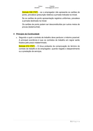 Fotium          Trabalho
                       GAUDIO        fortium@gaudio.com.br


         Súmula 338 (TST) – se o empregador não apresenta os cartões de
         ponto, prevalece (presunção relativa) a jornada indicada na inicial.
         Se os cartões de ponto apresentação registros uniformes, prevalece
         a jornada declinada na inicial.
         Os cartões de ponto podem ser desconstituídos por outros meios de
         provas (testemunhal).


4. Princípio da Continuidade
  a. Segundo o qual o contrato de trabalho deve perdurar o máximo possível.
     A principal ocorrência é que os contratos de trabalho em regrar serão
     fixados pelo prazo indeterminado.
     Súmula 212 (TST) – O ônus probante da comprovação do término do
     contrato de trabalho é do empregador, quando negado o despendimento
     ou a prestação de serviços.




                                                                 3|Página
 