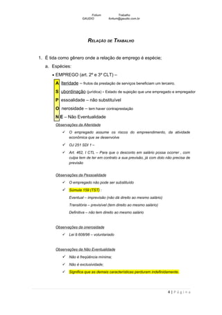 Fotium            Trabalho
                       GAUDIO          fortium@gaudio.com.br




                          RELAÇÃO DE TRABALHO


1. É tida como gênero onde a relação de emprego é espécie;
   a. Espécies:
      • EMPREGO (art. 2º e 3º CLT) –

        A lteridade – frutos da prestação de serviços beneficiam um terceiro.
        S ubordinação (jurídica) - Estado de sujeição que une empregado e empregador
        P essoalidade – não substituível
        O nerosidade – tem haver contraprestação
        N E – Não Eventualidade
        Observações da Alteridade
              O empregado assume os riscos do empreendimento, da atividade
               econômica que se desenvolve

            OJ 251 SDI 1 –
              Art. 462, I CTL – Para que o desconto em salário possa ocorrer , com
               culpa tem de ter em contrato a sua previsão, já com dolo não precisa de
               previsão


        Observações da Pessoalidade
              O empregado não pode ser substituído

            Súmula 159 (TST) :
               Eventual – imprevisão (não dá direito ao mesmo salário)
               Transitória – previsível (tem direito ao mesmo salário)
               Definitiva – não tem direito ao mesmo salário


        Observações da onerosidade
              Lei 9.608/98 – voluntariado


        Observações da Não Eventualidade

            Não é freqüência mínima;
              Não é exclusividade;
              Significa que as demais características perduram indefinidamente.




                                                                         4|Página
 