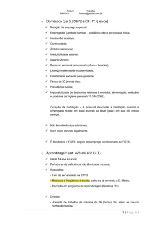 Fotium                Trabalho
                 GAUDIO              fortium@gaudio.com.br


o   Doméstico (Lei 5.859/72 e CF. 7º, § único)
       Relação de emprego especial;

     Empregador (unidade familiar – solidários) deve ser pessoa física;
       Intuito não lucrativo;
       Continuidade;
       Âmbito residencial;
       Irredutibilidade salarial;
       Salário Mínimo;
       Repouso semanal remunerado (dom – feriados);
       Licença maternidade e paternidade;

     Estabilidade somente para gestante;
       Férias de 30 (trinta) dias;
       Previdência social;

     Impossibilidade de descontos relativos à moradia, alimentação, vestuário
        e produtos de higiene pessoal (11.324/2006).


        Exceção da habitação – é possível descontar a habitação quando o
        empregado reside em local diverso da local (casa) em que ele preste
        serviço.


       Não tem direito aos adicionais;

     Nem outro previsto legalmente.


     É facultativo o FGTS, seguro desemprego condicionado ao FGTS,


o   Aprendizagem (art. 428 até 433 CLT)
       Idade 14 aos 24 anos;
       Portadores de deficiência não têm idade máxima;
       Requisitos:
        - Tem de ser anotado na CTPS
        - Matricula e freqüência à escola, salvo se já terminou o E. Médio;
        - Inscrição em programa de aprendizagem (Sistema “S”).


       Direitos:
        - Jornada de trabalho de máxima de 06 (horas) dia, salvo se houver
          formação teórica.

                                                                    5|Página
 