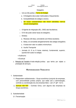 Fotium          Trabalho
                          GAUDIO        fortium@gaudio.com.br


                                        Estagiário
            o   Une as três partes o Termo de Estágio
                a. O Estagiário deve estar matriculado e frequentando;
                b. Compatibilidade de estágio e ensino;
                c. Se essas características não forem atendidas, tem-se
                   vinculo empregatício;


            o O Agente de integração (IEL, CIEE) são facultativos;
            o O AI não pode cobrar taxas do estagiário;
            o Direitos:
                a. Recesso (30 dias), coincidente com férias escolares;
                b. Bolsa, só concedida obrigatoriamente não estágio obrigatório;
                c. A bolsa tem valor no salário mínimo/hora
                d. Auxílio Transporte
            o Jornada (4, 6 ou 8 horas máxima), fundamental, superior,
              quando tem aulas no estágio.
          • Autônomo
          • Eventual
   2. Relação de Trabalho é toda relação jurídica          que tenha por objeto a
      prestação de serviços;


                        RESPONSABILIDADES TRABALHISTAS


1. Solidariedade
   1.1. Respondem solidariamente – Grupo econômico (conjunto de empresas,
        com personalidade jurídica própria, que estão sob a administração,
        controle ou coordenação de uma empresa líder) – (art. 2º, §2º - CLT);
   1.2. Súmula 129 TST – Contrato Único, com alguma das empresas do
       Grupo econômico.


2. Subsidiariedade
   2.1. Terceirização

                                                                       7|Página
 