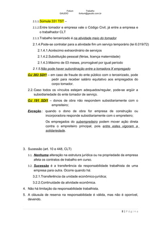 Fotium          Trabalho
                         GAUDIO        fortium@gaudio.com.br


      2.1.1.Súmula 331 TST –

      2.1.2.Entre tomador e empresa vale o Código Civil, já entre a empresa e
           o trabalhador CLT
      2.1.3.Trabalho terceirizado é na atividade meio do tomador

      2.1.4.Pode-se contratar para a atividade fim um serviço temporário (lei 6.019/72)
          2.1.4.1.Acréscimo extraordinário de serviços
          2.1.4.2.Substituição pessoal (férias, licença maternidade)
          2.1.4.3.Máximo de 03 meses, prorrogável por igual período
      2.1.5.Não pode haver subordinação entre a tomadora X empregado
   OJ 383 SDI1 – em caso de fraude do ente público com o terceirizado, pode
                  pedir para receber salário equitativo aos empregados do
                  corpo tomador.
   2.2. Caso todos os vínculos estejam adequados/regular, pode-se argüir a
        subsidiariedade do ente tomador de serviço.
   OJ 191 SDI1 – donos de obra não respondem subsidiariamente com o
                empreiteiro;
   Exceção.: quando o dono de obra for empresa de construção ou
             incorporadora responde subsidiariamente com o empreiteiro;
               Os empregados do subempreiteiro podem mover ação direta
               contra o empreiteiro principal, pois entre estes vigoram a
               solidariedade.




3. Sucessão (art. 10 e 448, CLT)
   3.1. Nenhuma alteração na estrutura jurídica ou na propriedade da empresa
       afeta os contratos de trabalho em curso.
   3.2. Sucessão é a transferência da responsabilidade trabalhista de uma
       empresa para outra. Ocorre quando há:
      3.2.1.Transferência da unidade econômico-jurídica;
      3.2.2.Continuidade da atividade econômica.
4. Não há limitação da responsabilidade trabalhista.
5. A cláusula de reserva na responsabilidade é válida, mas não é oponível,
   devendo.


                                                                       8|Página
 
