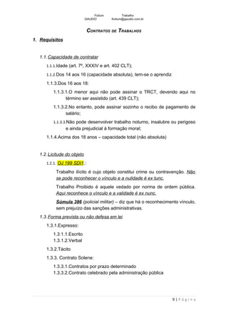 Fotium          Trabalho
                            GAUDIO        fortium@gaudio.com.br


                             CONTRATOS DE TRABALHOS
1. Requisitos


  1.1. Capacidade de contratar
     1.1.1.Idade (art. 7º, XXXIV e art. 402 CLT);

     1.1.2.Dos 14 aos 16 (capacidade absoluta), tem-se o aprendiz

     1.1.3.Dos 16 aos 18:
         1.1.3.1.O menor aqui não pode assinar o TRCT, devendo aqui no
               término ser assistido (art. 439 CLT);
         1.1.3.2.No entanto, pode assinar sozinho o recibo de pagamento de
               salário;
         1.1.3.3.Não pode desenvolver trabalho noturno, insalubre ou perigoso
                e ainda prejudicial à formação moral;
     1.1.4.Acima dos 18 anos – capacidade total (não absoluta)


  1.2. Licitude do objeto
     1.2.1. OJ 199 SDI1.:

          Trabalho ilícito é cujo objeto constitui crime ou contravenção. Não
          se pode reconhecer o vínculo e a nulidade é ex tunc.
          Trabalho Proibido é aquele vedado por norma de ordem pública.
          Aqui reconhece o vínculo e a validade é ex nunc.
          Súmula 386 (policial militar) – diz que há o reconhecimento vínculo,
          sem prejuízo das sanções administrativas.
  1.3. Forma prevista ou não defesa em lei
     1.3.1.Expresso:
         1.3.1.1.Escrito
         1.3.1.2.Verbal
     1.3.2.Tácito
     1.3.3. Contrato Solene:
         1.3.3.1.Contratos por prazo determinado
         1.3.3.2.Contrato celebrado pela administração pública




                                                                    9|Página
 