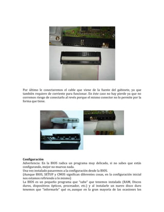 Por último le conectaremos el cable que viene de la fuente del gabinete, ya que
también requiere de corriente para funcionar. En éste caso no hay pierde ya que no
corremos riesgo de conectarlo al revés porque el mismo conector no lo permite por la
forma que tiene.




Configuración
Advertencia: En la BIOS radica un programa muy delicado, si no sabes que estás
configurando, mejor no muevas nada.
Una vez instalado pasaremos a la configuración desde la BIOS.
(Aunque BIOS, SETUP y CMOS significan diferentes cosas, en la configuración inicial
nos estamos refiriendo a lo mismo)
La BIOS es un pequeño programa que “sabe” que tenemos instalado (RAM, Discos
duros, dispositivos ópticos, procesador, etc.) y al instalarle un nuevo disco duro
tenemos que “informarle” qué es, aunque en la gran mayoría de las ocasiones los
 