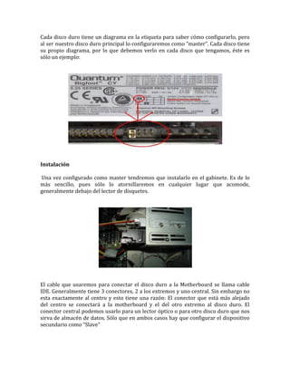 Cada disco duro tiene un diagrama en la etiqueta para saber cómo configurarlo, pero
al ser nuestro disco duro principal lo configuraremos como “master”. Cada disco tiene
su propio diagrama, por lo que debemos verlo en cada disco que tengamos, éste es
sólo un ejemplo:




Instalación

Una vez configurado como master tendremos que instalarlo en el gabinete. Es de lo
más sencillo, pues sólo lo atornillaremos en cualquier lugar que acomode,
generalmente debajo del lector de disquetes.




El cable que usaremos para conectar el disco duro a la Motherboard se llama cable
IDE. Generalmente tiene 3 conectores, 2 a los extremos y uno central. Sin embargo no
esta exactamente al centro y esto tiene una razón: El conector que está más alejado
del centro se conectará a la motherboard y el del otro extremo al disco duro. El
conector central podemos usarlo para un lector óptico o para otro disco duro que nos
sirva de almacén de datos. Sólo que en ambos casos hay que configurar el dispositivo
secundario como “Slave”
 