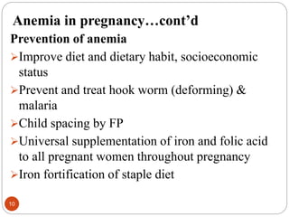 Anemia in pregnancy…cont’d
Prevention of anemia
Improve diet and dietary habit, socioeconomic
status
Prevent and treat hook worm (deforming) &
malaria
Child spacing by FP
Universal supplementation of iron and folic acid
to all pregnant women throughout pregnancy
Iron fortification of staple diet
10
 