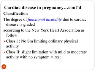 Cardiac disease in pregnancy…cont’d
Classification
The degree of functional disability due to cardiac
disease is graded
according to the New York Heart Association as
follow
Class I : No Sm limiting ordinary physical
activity
Class II: slight limitation with mild to moderate
activity with no symptom at rest
13
 