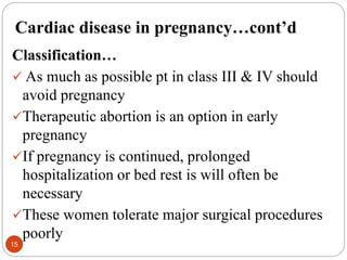 Cardiac disease in pregnancy…cont’d
Classification…
 As much as possible pt in class III & IV should
avoid pregnancy
Therapeutic abortion is an option in early
pregnancy
If pregnancy is continued, prolonged
hospitalization or bed rest is will often be
necessary
These women tolerate major surgical procedures
poorly
15
 