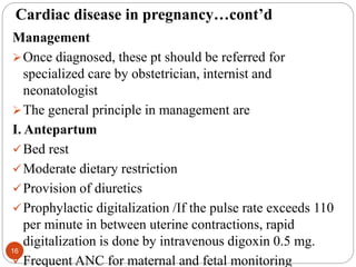 Cardiac disease in pregnancy…cont’d
Management
Once diagnosed, these pt should be referred for
specialized care by obstetrician, internist and
neonatologist
The general principle in management are
I. Antepartum
Bed rest
Moderate dietary restriction
Provision of diuretics
Prophylactic digitalization /If the pulse rate exceeds 110
per minute in between uterine contractions, rapid
digitalization is done by intravenous digoxin 0.5 mg.
Frequent ANC for maternal and fetal monitoring
16
 