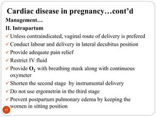 Cardiac disease in pregnancy…cont’d
Management…
II. Intrapartum
 Unless contraindicated, vaginal route of delivery is prefered
 Conduct labour and delivery in lateral decubitus position
 Provide adequate pain relief
 Restrict IV fluid
 Provide O2 with breathing mask along with continuous
oxymeter
 Shorten the second stage by instrumental delivery
 Do not use ergometrin in the third stage
 Prevent postpartum pulmonary edema by keeping the
women in sitting position
17
 
