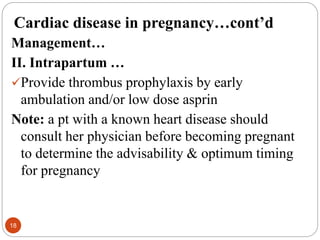 Cardiac disease in pregnancy…cont’d
Management…
II. Intrapartum …
Provide thrombus prophylaxis by early
ambulation and/or low dose asprin
Note: a pt with a known heart disease should
consult her physician before becoming pregnant
to determine the advisability & optimum timing
for pregnancy
18
 