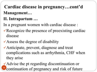 Cardiac disease in pregnancy…cont’d
Management…
II. Intrapartum …
In a pregnant women with cardiac disease :
Recognize the presence of preexisting cardiac
disease
Assess the degree of disability
Anticipate, prevent, diagnose and treat
complications such as arrhythmia, CHF when
they arise
Advise the pt regarding discontinuation or
continuation of pregnancy and risk of future
19
 