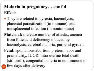 Malaria in pregnancy… cont’d
Effects
 They are related to pyrexia, haemolysis,
placental parasitization (in immune), and
transplacental infection (in nonimmune)
Maternal: increase number of attacks, anemia
from folic acid deficiency induced by
haemolysis, cerebral malaria, purperal pyrexia
Fetal: spontanous abortion, preterm labor and
prematurity, IUGR, intra uterine fetal death
(stillbirth), congenital maleria in nonimmune in
few days after delivery
21
 