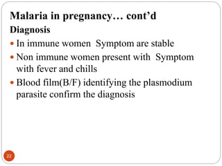 Malaria in pregnancy… cont’d
Diagnosis
 In immune women Symptom are stable
 Non immune women present with Symptom
with fever and chills
 Blood film(B/F) identifying the plasmodium
parasite confirm the diagnosis
22
 