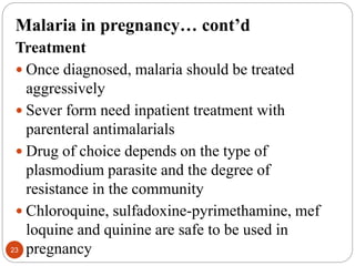Malaria in pregnancy… cont’d
Treatment
 Once diagnosed, malaria should be treated
aggressively
 Sever form need inpatient treatment with
parenteral antimalarials
 Drug of choice depends on the type of
plasmodium parasite and the degree of
resistance in the community
 Chloroquine, sulfadoxine-pyrimethamine, mef
loquine and quinine are safe to be used in
pregnancy
23
 