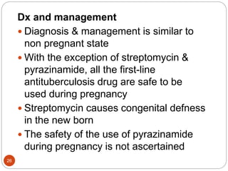 Dx and management
 Diagnosis & management is similar to
non pregnant state
 With the exception of streptomycin &
pyrazinamide, all the first-line
antituberculosis drug are safe to be
used during pregnancy
 Streptomycin causes congenital defness
in the new born
 The safety of the use of pyrazinamide
during pregnancy is not ascertained
26
 