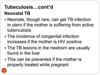 Tubeculosis…cont’d
Neonatal TB
 Neonate, though rare, can get TB infection
in utero if the mother is suffering from active
tuberculosis
 The incidence of congenital infection
increases if the mother is HIV positive
 The TB lesions in the newborn are usually
found in the liver
 This can be prevented if the mother is
properly treated while pregnant
28
 