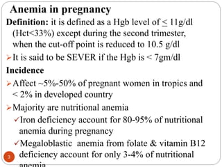 Anemia in pregnancy
Definition: it is defined as a Hgb level of < 11g/dl
(Hct<33%) except during the second trimester,
when the cut-off point is reduced to 10.5 g/dl
It is said to be SEVER if the Hgb is < 7gm/dl
Incidence
Affect ~5%-50% of pregnant women in tropics and
< 2% in developed country
Majority are nutritional anemia
Iron deficiency account for 80-95% of nutritional
anemia during pregnancy
Megaloblastic anemia from folate & vitamin B12
deficiency account for only 3-4% of nutritional
3
 