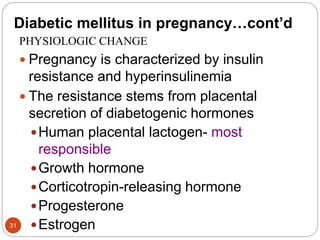 Diabetic mellitus in pregnancy…cont’d
PHYSIOLOGIC CHANGE
 Pregnancy is characterized by insulin
resistance and hyperinsulinemia
 The resistance stems from placental
secretion of diabetogenic hormones
Human placental lactogen- most
responsible
Growth hormone
Corticotropin-releasing hormone
Progesterone
Estrogen
31
 