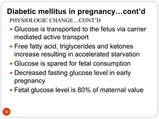 Diabetic mellitus in pregnancy…cont’d
PHYSIOLOGIC CHANGE…CONT’D
 Glucose is transported to the fetus via carrier
mediated active transport
 Free fatty acid, triglycerides and ketones
increase resulting in accelerated starvation
 Glucose is spared for fetal consumption
 Decreased fasting glucose level in early
pregnancy
 Fetal glucose level is 80% of maternal value
32
 