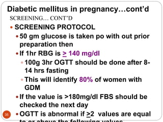 Diabetic mellitus in pregnancy…cont’d
SCREENING… CONT’D
 SCREENING PROTOCOL
 50 gm glucose is taken po with out prior
preparation then
 If 1hr RBG is > 140 mg/dl
 100g 3hr OGTT should be done after 8-
14 hrs fasting
 This will identify 80% of women with
GDM
 If the value is >180mg/dl FBS should be
checked the next day
 OGTT is abnormal if >2 values are equal
35
 