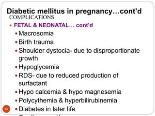 Diabetic mellitus in pregnancy…cont’d
COMPLICATIONS
 FETAL & NEONATAL… cont’d
 Macrosomia
 Birth trauma
 Shoulder dystocia- due to disproportionate
growth
 Hypoglycemia
 RDS- due to reduced production of
surfactant
 Hypo calcemia & hypo magnesemia
 Polycythemia & hyperbilirubinemia
 Diabetes in later life
39
 