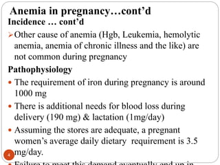 Anemia in pregnancy…cont’d
Incidence … cont’d
Other cause of anemia (Hgb, Leukemia, hemolytic
anemia, anemia of chronic illness and the like) are
not common during pregnancy
Pathophysiology
 The requirement of iron during pregnancy is around
1000 mg
 There is additional needs for blood loss during
delivery (190 mg) & lactation (1mg/day)
 Assuming the stores are adequate, a pregnant
women’s average daily dietary requirement is 3.5
mg/day.
4
 
