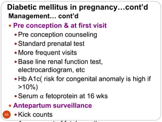 Diabetic mellitus in pregnancy…cont’d
Management… cont’d
 Pre conception & at first visit
 Pre conception counseling
 Standard prenatal test
 More frequent visits
 Base line renal function test,
electrocardiogram, etc
 Hb A1c( risk for congenital anomaly is high if
>10%)
 Serum α fetoprotein at 16 wks
 Antepartum surveillance
 Kick counts
43
 