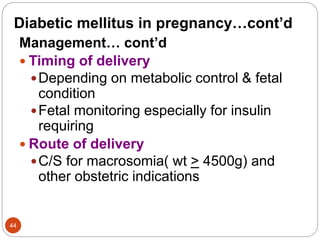 Diabetic mellitus in pregnancy…cont’d
Management… cont’d
 Timing of delivery
Depending on metabolic control & fetal
condition
Fetal monitoring especially for insulin
requiring
 Route of delivery
C/S for macrosomia( wt > 4500g) and
other obstetric indications
44
 