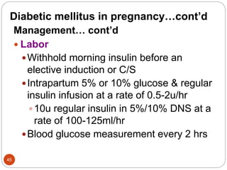 Diabetic mellitus in pregnancy…cont’d
Management… cont’d
 Labor
Withhold morning insulin before an
elective induction or C/S
Intrapartum 5% or 10% glucose & regular
insulin infusion at a rate of 0.5-2u/hr
10u regular insulin in 5%/10% DNS at a
rate of 100-125ml/hr
Blood glucose measurement every 2 hrs
45
 