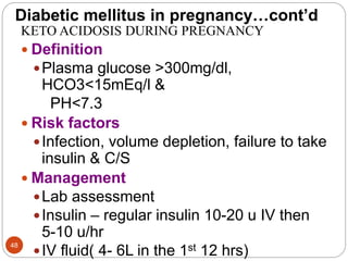 Diabetic mellitus in pregnancy…cont’d
KETO ACIDOSIS DURING PREGNANCY
 Definition
Plasma glucose >300mg/dl,
HCO3<15mEq/l &
PH<7.3
 Risk factors
Infection, volume depletion, failure to take
insulin & C/S
 Management
Lab assessment
Insulin – regular insulin 10-20 u IV then
5-10 u/hr
IV fluid( 4- 6L in the 1st 12 hrs)
48
 